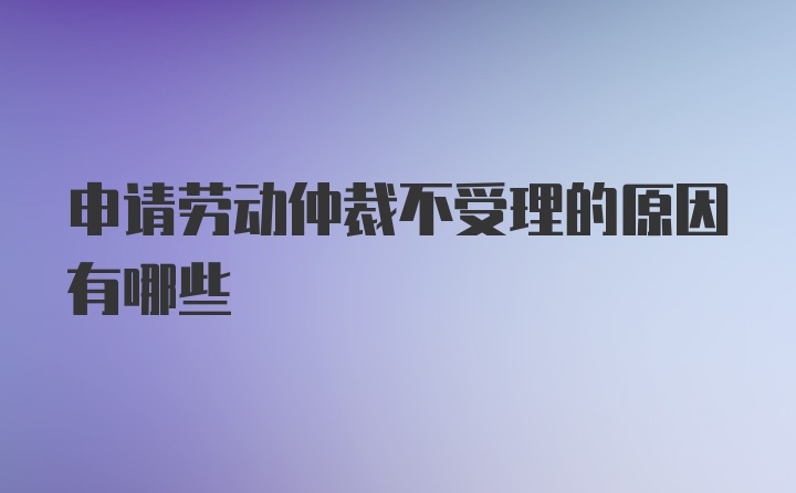 申请劳动仲裁不受理的原因有哪些