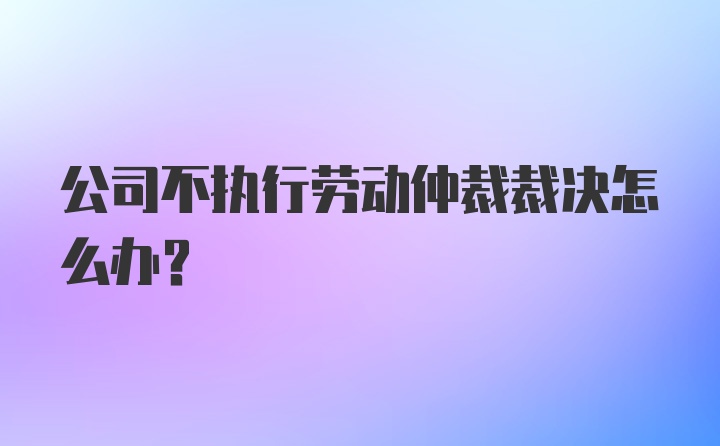 公司不执行劳动仲裁裁决怎么办？