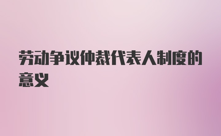 劳动争议仲裁代表人制度的意义