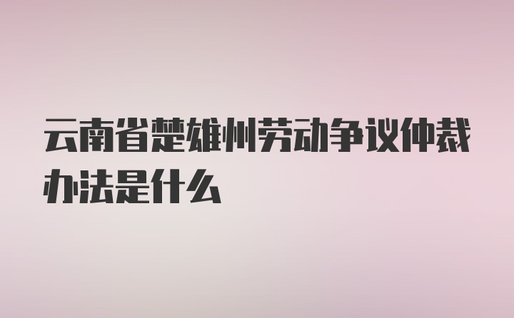 云南省楚雄州劳动争议仲裁办法是什么