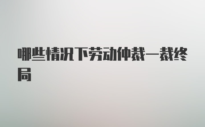 哪些情况下劳动仲裁一裁终局