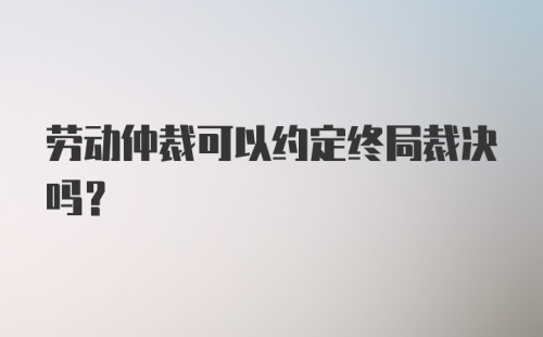 劳动仲裁可以约定终局裁决吗？