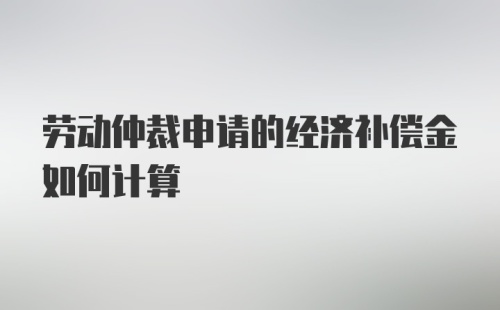 劳动仲裁申请的经济补偿金如何计算