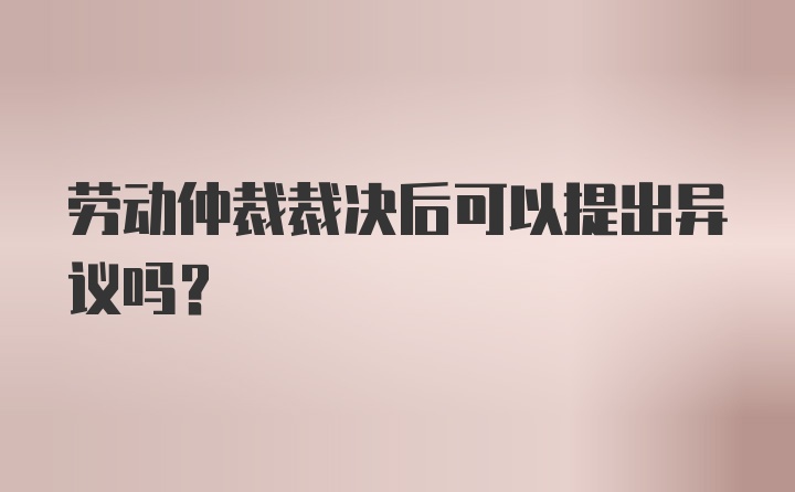 劳动仲裁裁决后可以提出异议吗？