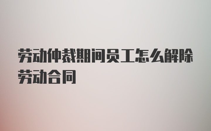 劳动仲裁期间员工怎么解除劳动合同