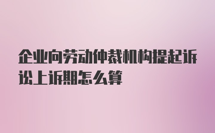 企业向劳动仲裁机构提起诉讼上诉期怎么算