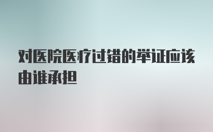 对医院医疗过错的举证应该由谁承担