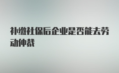 补缴社保后企业是否能去劳动仲裁