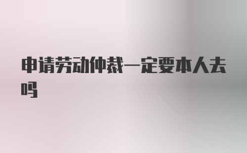 申请劳动仲裁一定要本人去吗