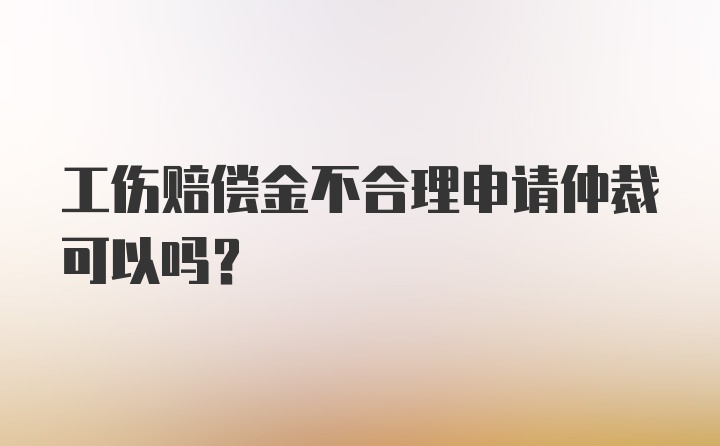 工伤赔偿金不合理申请仲裁可以吗？