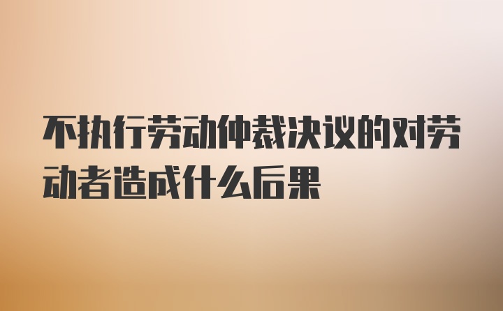 不执行劳动仲裁决议的对劳动者造成什么后果