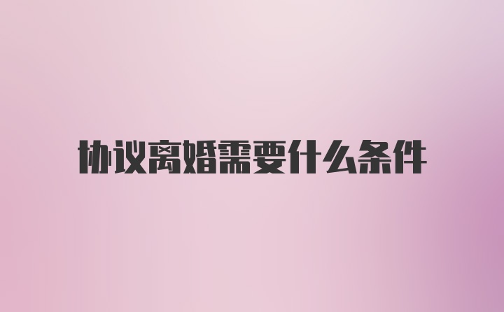 协议离婚需要什么条件