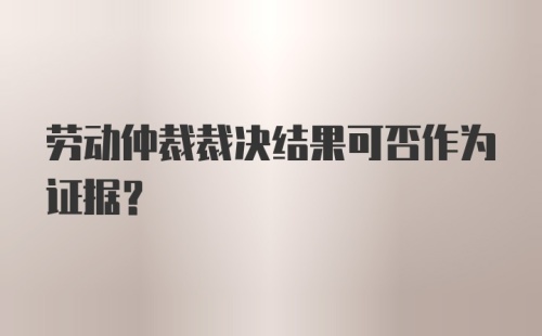 劳动仲裁裁决结果可否作为证据？