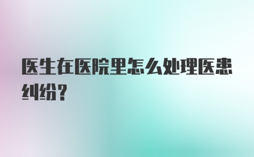 医生在医院里怎么处理医患纠纷？