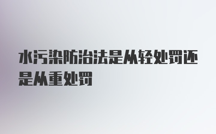 水污染防治法是从轻处罚还是从重处罚