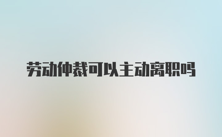 劳动仲裁可以主动离职吗