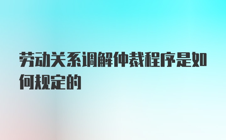 劳动关系调解仲裁程序是如何规定的