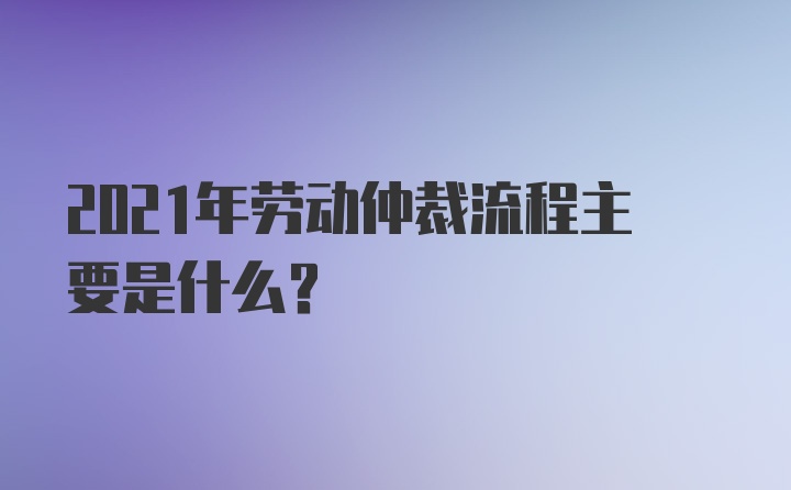 2021年劳动仲裁流程主要是什么？