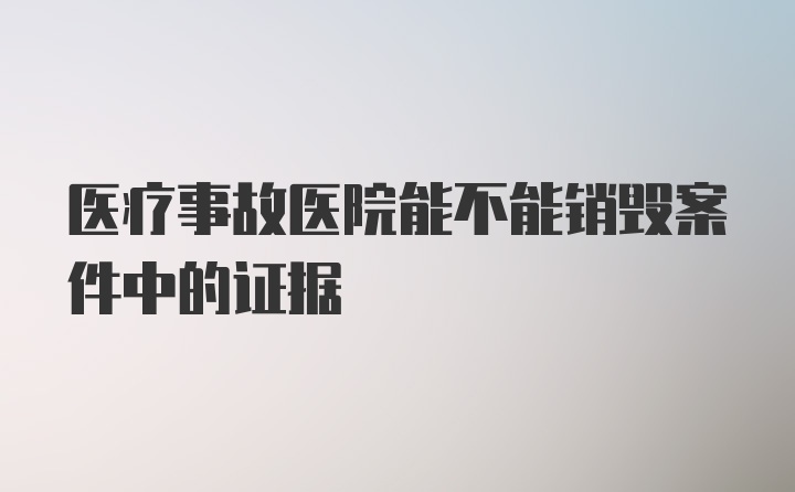 医疗事故医院能不能销毁案件中的证据