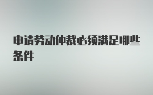 申请劳动仲裁必须满足哪些条件