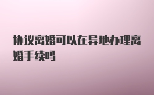 协议离婚可以在异地办理离婚手续吗