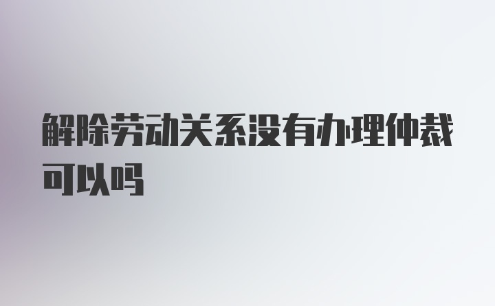 解除劳动关系没有办理仲裁可以吗