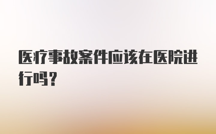 医疗事故案件应该在医院进行吗？