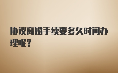 协议离婚手续要多久时间办理呢？