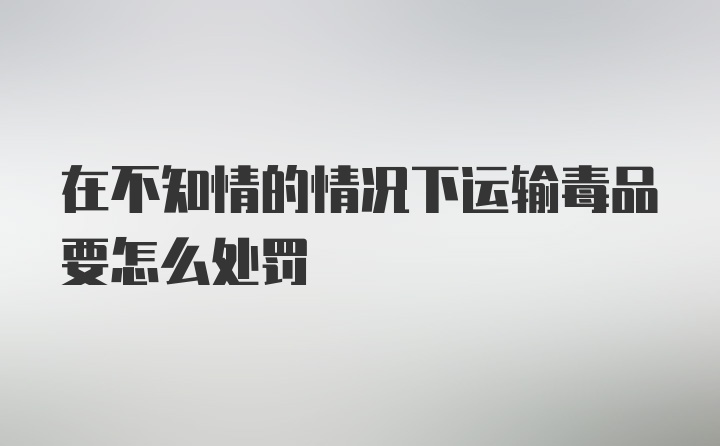 在不知情的情况下运输毒品要怎么处罚