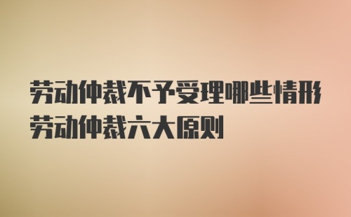 劳动仲裁不予受理哪些情形劳动仲裁六大原则