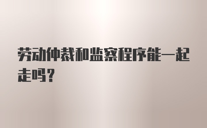 劳动仲裁和监察程序能一起走吗？