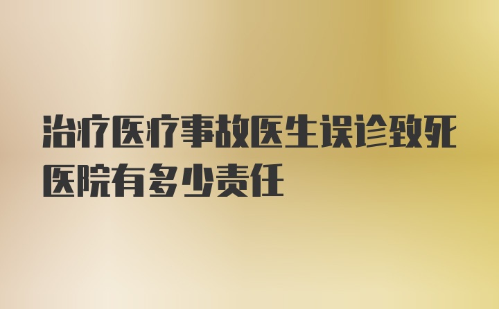 治疗医疗事故医生误诊致死医院有多少责任