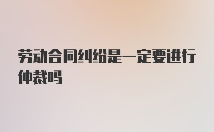 劳动合同纠纷是一定要进行仲裁吗