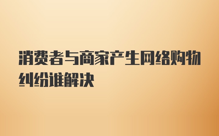 消费者与商家产生网络购物纠纷谁解决