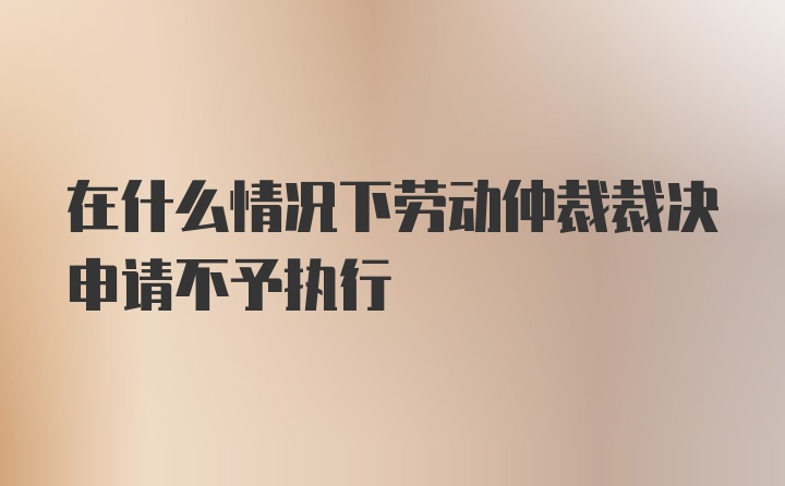 在什么情况下劳动仲裁裁决申请不予执行