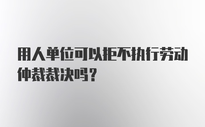 用人单位可以拒不执行劳动仲裁裁决吗?