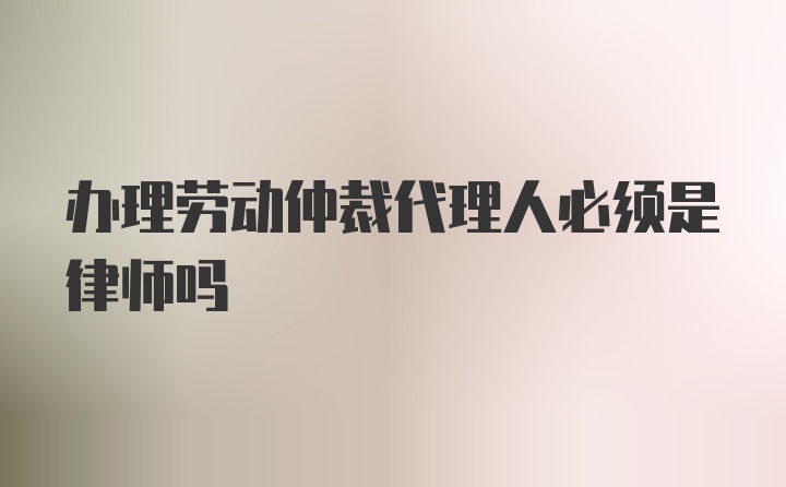 办理劳动仲裁代理人必须是律师吗