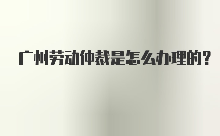 广州劳动仲裁是怎么办理的？