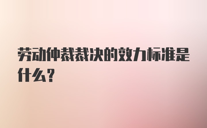 劳动仲裁裁决的效力标准是什么？