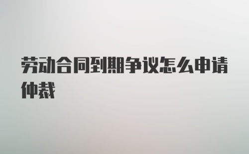 劳动合同到期争议怎么申请仲裁