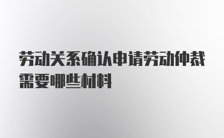 劳动关系确认申请劳动仲裁需要哪些材料