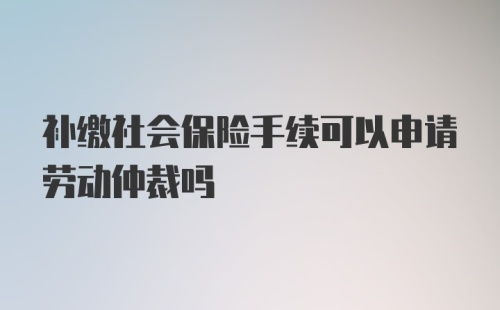 补缴社会保险手续可以申请劳动仲裁吗