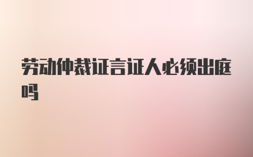 劳动仲裁证言证人必须出庭吗