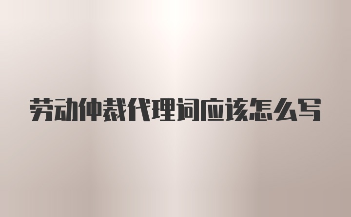 劳动仲裁代理词应该怎么写