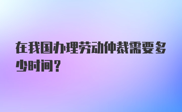 在我国办理劳动仲裁需要多少时间？