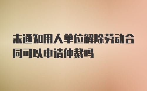 未通知用人单位解除劳动合同可以申请仲裁吗