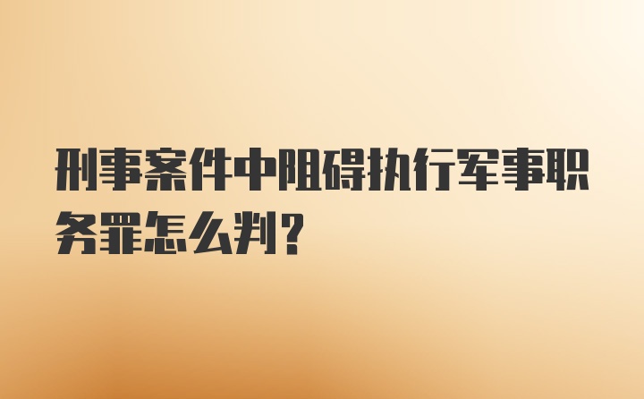 刑事案件中阻碍执行军事职务罪怎么判？