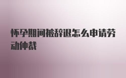 怀孕期间被辞退怎么申请劳动仲裁