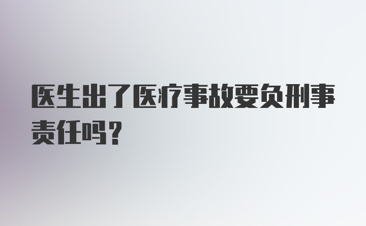 医生出了医疗事故要负刑事责任吗？