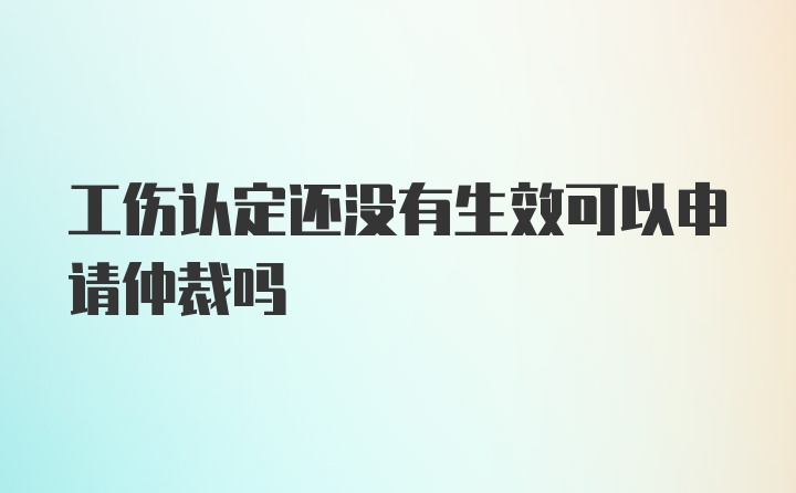 工伤认定还没有生效可以申请仲裁吗